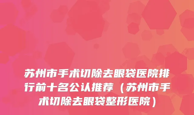 苏州市手术切除去眼袋医院排行前十名公认推荐（苏州市手术切除去眼袋整形医院）
