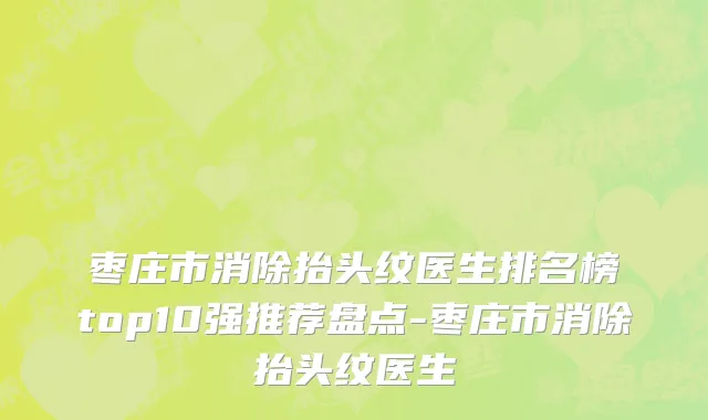 枣庄市消除抬头纹医生排名榜top10强推荐盘点-枣庄市消除抬头纹医生