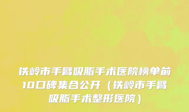 铁岭市手臂吸脂手术医院榜单前10口碑集合公开（铁岭市手臂吸脂手术整形医院）