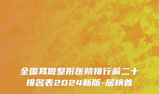 全国耳做整形医院排行前二十排名表2024新版-居榜首