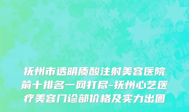 抚州市透明质酸注射美容医院前十排名一网打尽-抚州心艺医疗美容门诊部价格及实力出圈