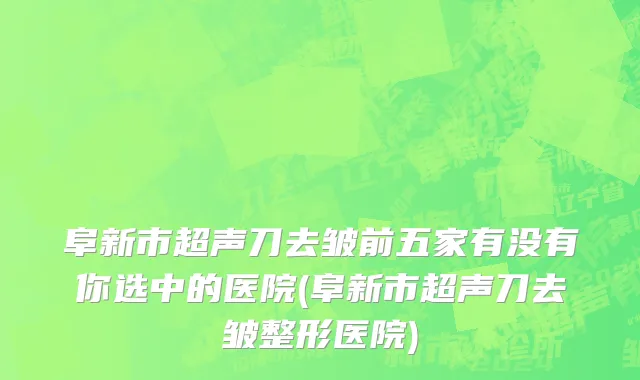 阜新市超声刀去皱前五家有没有你选中的医院(阜新市超声刀去皱整形医院)