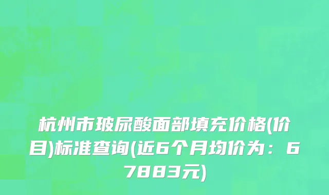 杭州市玻尿酸面部填充价格(价目)标准查询(近6个月均价为：67883元)