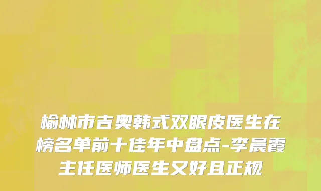 榆林市吉奥韩式双眼皮医生在榜名单前十佳年中盘点-李晨霞主任医师医生又好且正规