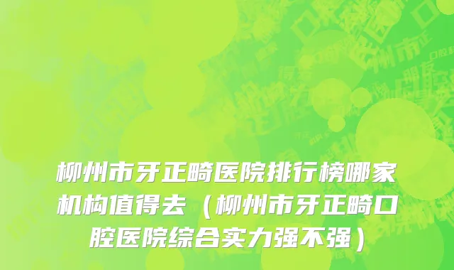 柳州市牙正畸医院排行榜哪家机构值得去（柳州市牙正畸口腔医院综合实力强不强）