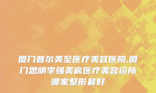 厦门普尔美至医疗美容医院,厦门思明李强美宸医疗美容诊所哪家整形最好