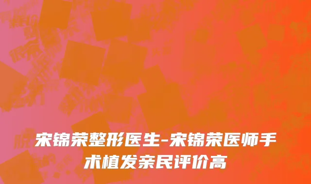 宋锦荣整形医生-宋锦荣医师手术植发亲民评价高