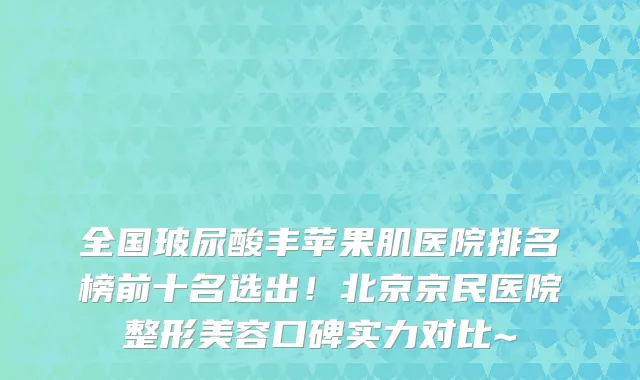 全国玻尿酸丰苹果肌医院排名榜前十名选出!北京京民医院整形美容口碑实力对比~