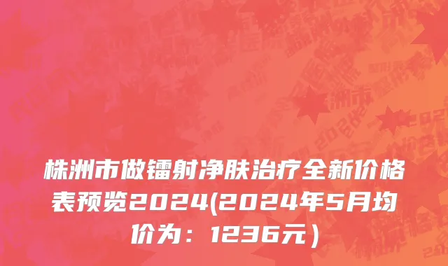 株洲市做镭射净肤治疗全新价格表预览2024(2024年5月均价为：1236元）