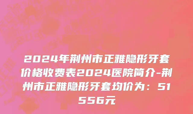 2024年荆州市正雅隐形牙套价格收费表2024医院简介-荆州市正雅隐形牙套均价为：51556元
