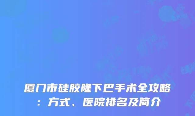 厦门市硅胶隆下巴手术全攻略：方式、医院排名及简介