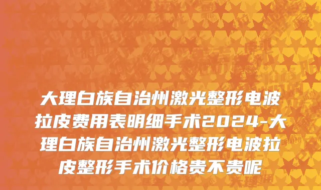 大理白族自治州激光整形电波拉皮费用表明细手术2024-大理白族自治州激光整形电波拉皮整形手术价格贵不贵呢