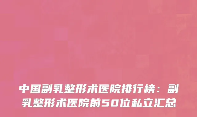 中国副乳整形术医院排行榜：副乳整形术医院前50位私立汇总