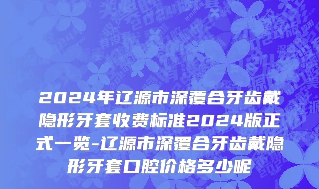 2024年辽源市深覆合牙齿戴隐形牙套收费标准2024版正式一览-辽源市深覆合牙齿戴隐形牙套口腔价格多少呢