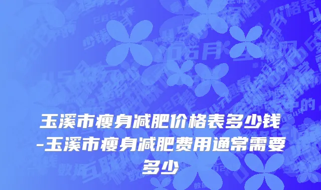 玉溪市瘦身减肥价格表多少钱-玉溪市瘦身减肥费用通常需要多少