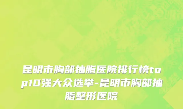 昆明市胸部抽脂医院排行榜top10强大众选举-昆明市胸部抽脂整形医院