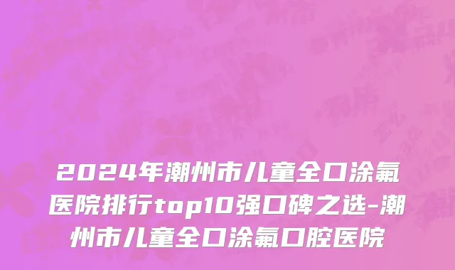 2024年潮州市儿童全口涂氟医院排行top10强口碑之选-潮州市儿童全口涂氟口腔医院