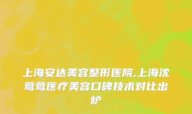 上海安达美容整形医院,上海沈莺莺医疗美容口碑技术对比出炉