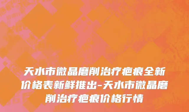 天水市微晶磨削治疗疤痕全新价格表新鲜推出-天水市微晶磨削治疗疤痕价格行情