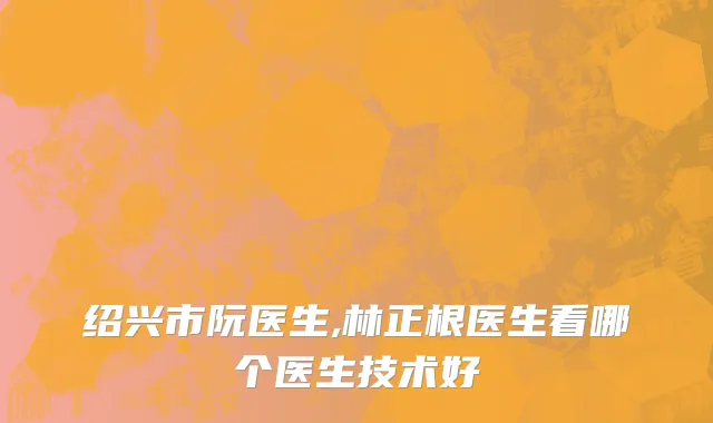 绍兴市阮医生,林正根医生看哪个医生技术好