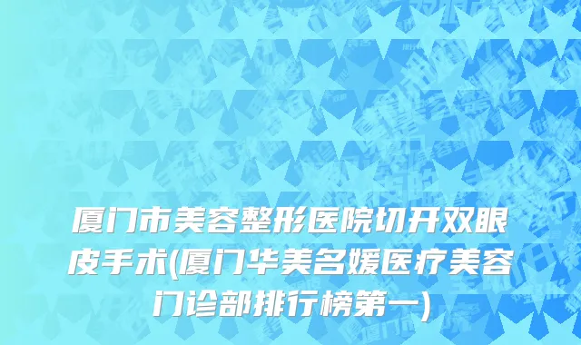 厦门市美容整形医院切开双眼皮手术(厦门华美名媛医疗美容门诊部排行榜第一)