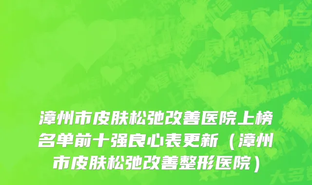 漳州市皮肤松弛改善医院上榜名单前十强良心表更新（漳州市皮肤松弛改善整形医院）