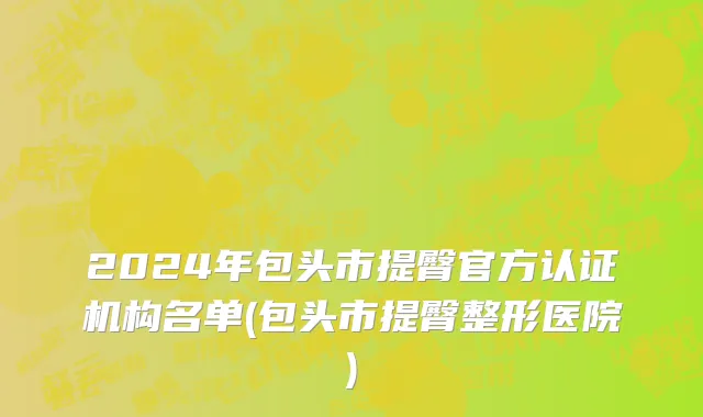 2024年包头市提臀官方认证机构名单(包头市提臀整形医院)