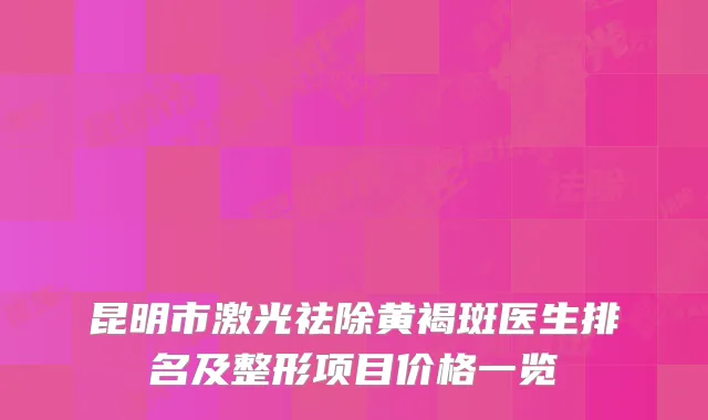 昆明市激光祛除黄褐斑医生排名及整形项目价格一览