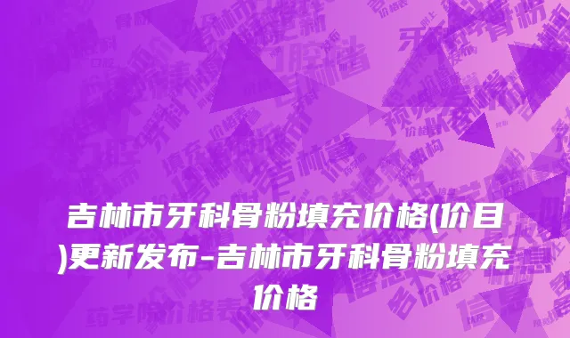 吉林市牙科骨粉填充价格(价目)更新发布-吉林市牙科骨粉填充价格