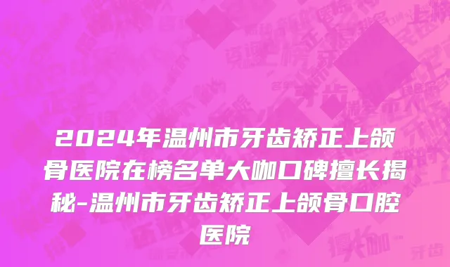 2024年温州市牙齿矫正上颌骨医院在榜名单大咖口碑擅长揭秘-温州市牙齿矫正上颌骨口腔医院