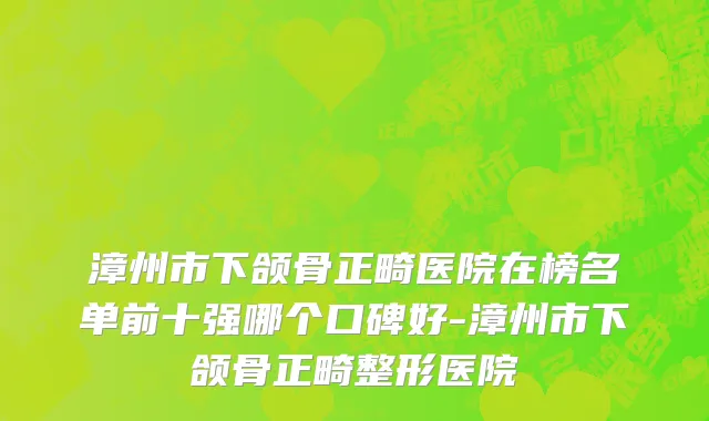 漳州市下颌骨正畸医院在榜名单前十强哪个口碑好-漳州市下颌骨正畸整形医院