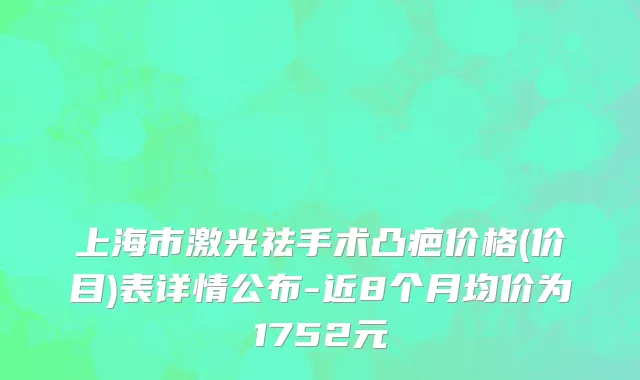 上海市激光祛手术凸疤价格(价目)表详情公布-近8个月均价为1752元