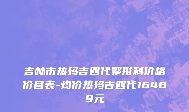吉林市热玛吉四代整形科价格价目表-均价热玛吉四代16489元