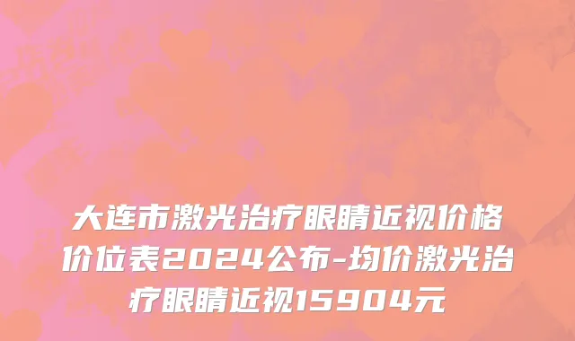 大连市激光治疗眼睛近视价格价位表2024公布-均价激光治疗眼睛近视15904元