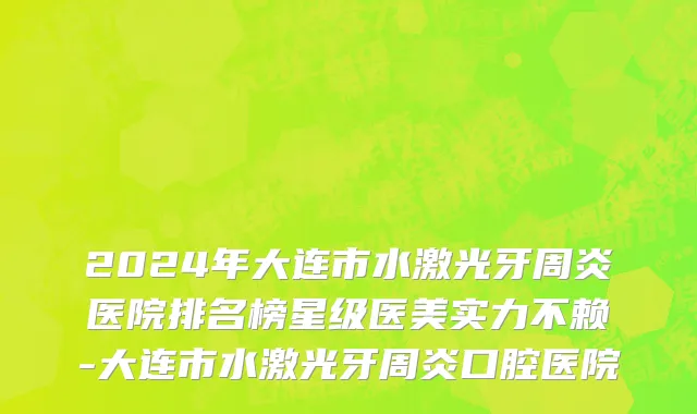 2024年大连市水激光牙周炎医院排名榜星级医美实力不赖-大连市水激光牙周炎口腔医院