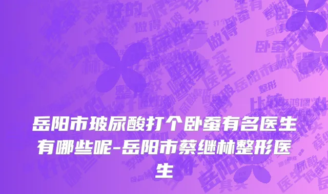 岳阳市玻尿酸打个卧蚕有名医生有哪些呢-岳阳市蔡继林整形医生