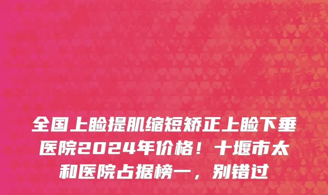 全国上睑提肌缩短矫正上睑下垂医院2024年价格!十堰市太和医院占据榜一,别错过