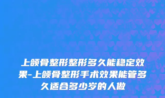 上颌骨整形整形多久能稳定效果-上颌骨整形手术效果能管多久适合多少岁的人做