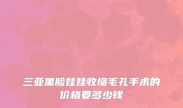 三亚黑脸娃娃收缩毛孔手术的价格要多少钱