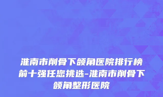 淮南市削骨下颌角医院排行榜前十强任您挑选-淮南市削骨下颌角整形医院