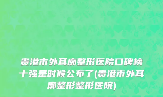 贵港市外耳廓整形医院口碑榜十强是时候公布了(贵港市外耳廓整形整形医院)