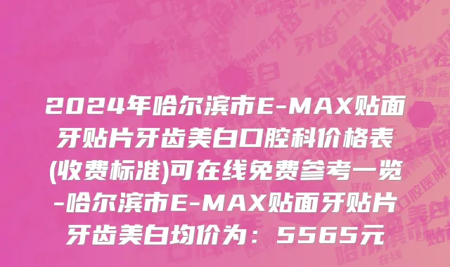 2024年哈尔滨市E-MAX贴面牙贴片牙齿美白口腔科价格表(收费标准)可在线免费参考一览-哈尔滨市E-MAX贴面牙贴片牙齿美白均价为：5565元