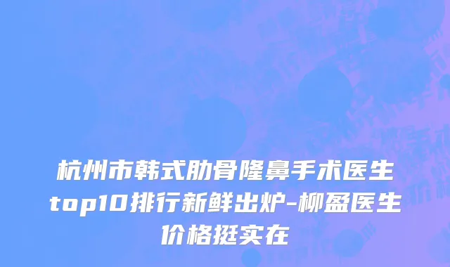 杭州市韩式肋骨隆鼻手术医生top10排行新鲜出炉-柳盈医生价格挺实在