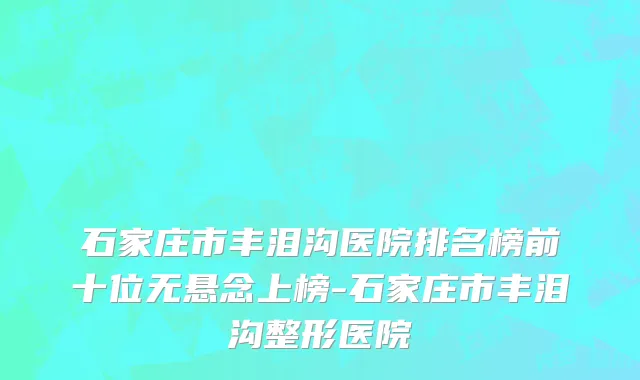 石家庄市丰泪沟医院排名榜前十位无悬念上榜-石家庄市丰泪沟整形医院
