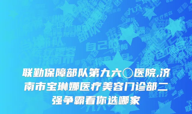 联勤保障部队第九六〇医院,济南市宝琳娜医疗美容门诊部二强争霸看你选哪家