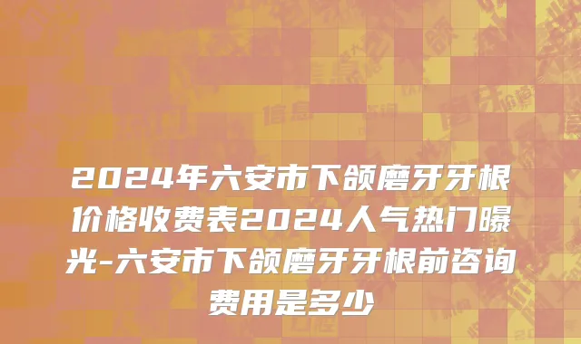 2024年六安市下颌磨牙牙根价格收费表2024人气热门曝光-六安市下颌磨牙牙根前咨询费用是多少
