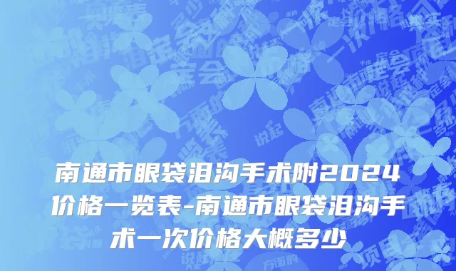 南通市眼袋泪沟手术附2024价格一览表-南通市眼袋泪沟手术一次价格大概多少