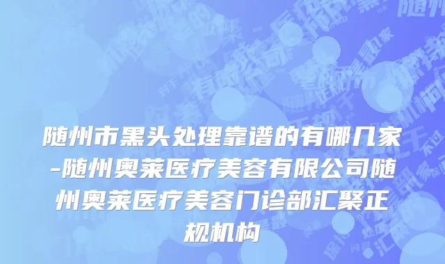 随州市黑头处理靠谱的有哪几家-随州奥莱医疗美容有限公司随州奥莱医疗美容门诊部汇聚正规机构