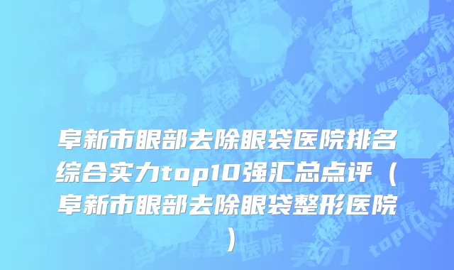 阜新市眼部去除眼袋医院排名综合实力top10强汇总点评（阜新市眼部去除眼袋整形医院）