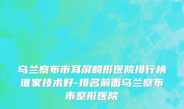 乌兰察布市耳屏畸形医院排行榜谁家技术好-排名前面乌兰察布市整形医院